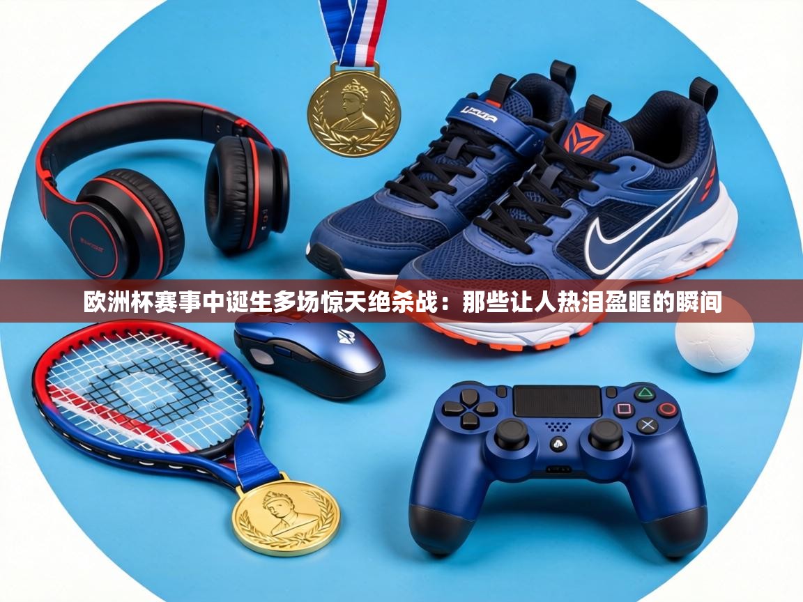 欧洲杯赛事中诞生多场惊天绝杀战：那些让人热泪盈眶的瞬间